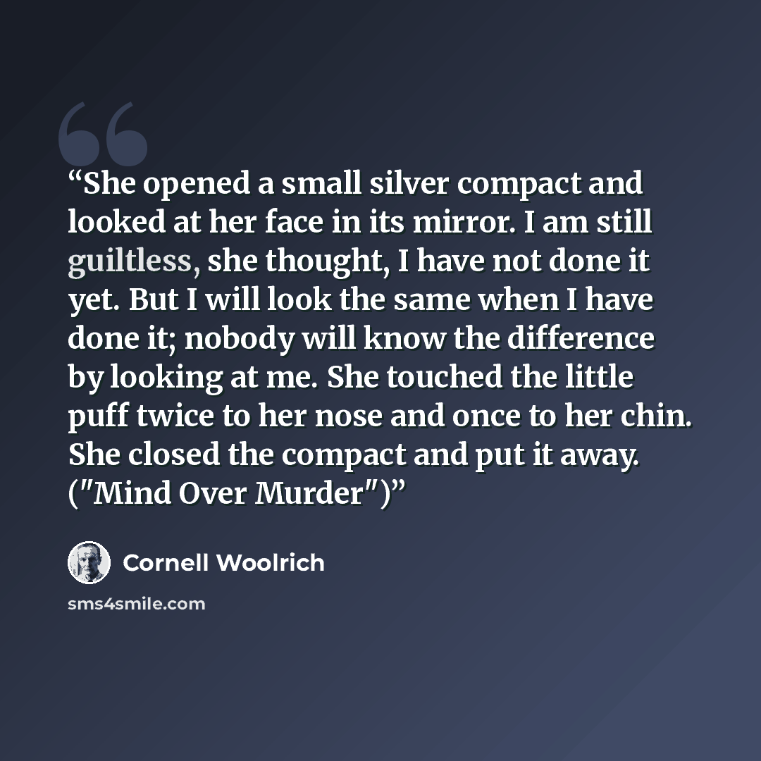 “She opened a small silver compact and looked at her face in its mirror. I am still guiltless, she thought, I have not done it yet. But I will look the same when I have done it; nobody will know the difference by looking at me. She touched the little puff twice to her nose and once to her chin. She…” quote by Cornell Woolrich
