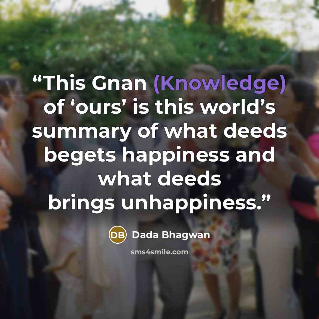 “This Gnan (Knowledge) of ‘ours’ is this world’s summary of what deeds begets happiness and what deeds brings unhappiness.” quote by Dada Bhagwan