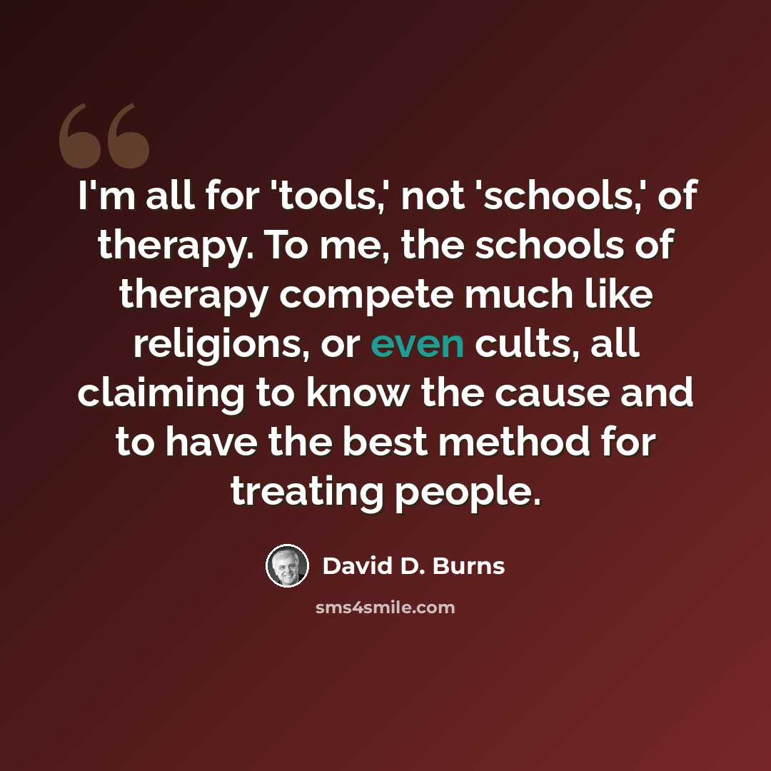“I'm all for 'tools,' not 'schools,' of therapy. To me, the schools of therapy compete much like religions, or even cults, all claiming to know the cause and to have the best method for treating people.” quote by David D. Burns