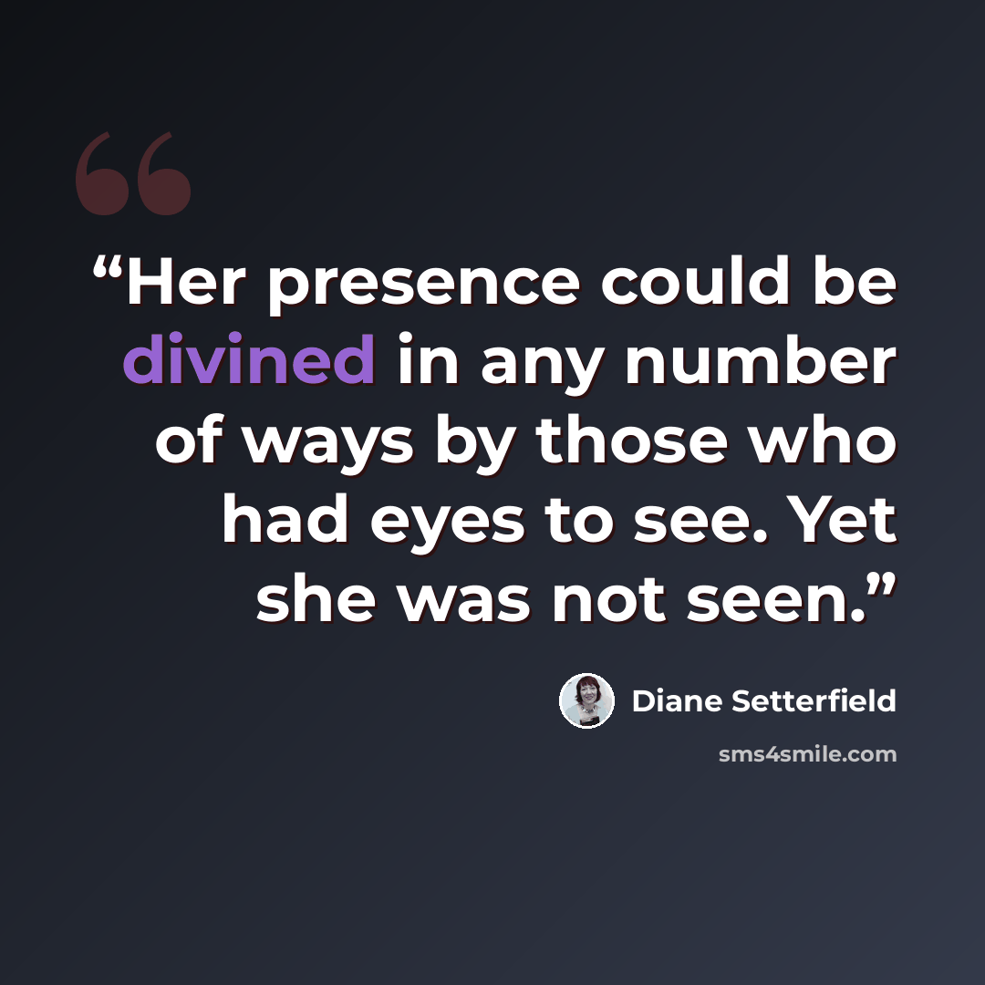 “Her presence could be divined in any number of ways by those who had eyes to see. Yet she was not seen.” quote by Diane Setterfield