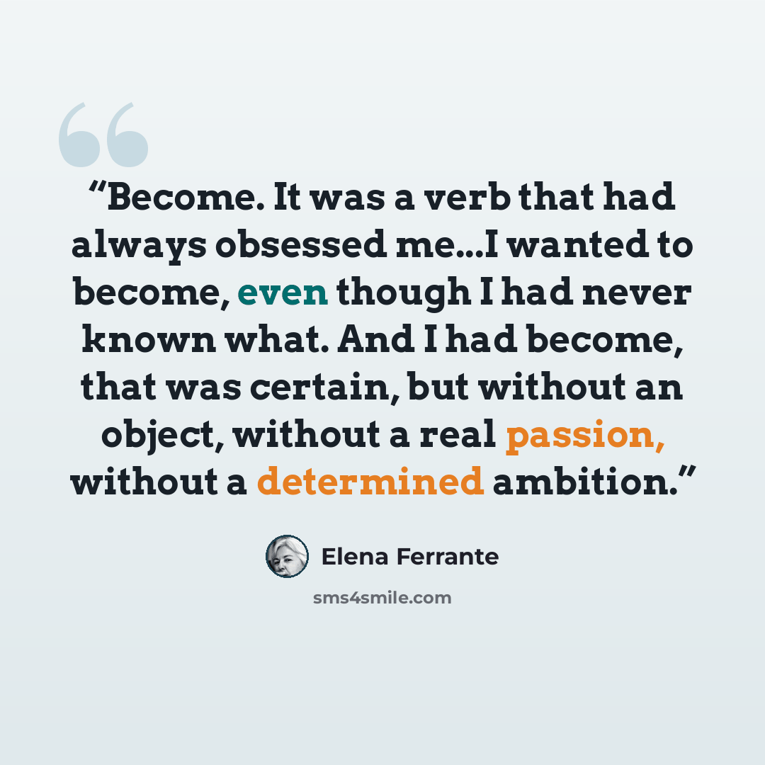 “Become. It was a verb that had always obsessed me...I wanted to become, even though I had never known what. And I had become, that was certain, but without an object, without a real passion, without a determined ambition.” quote by Elena Ferrante