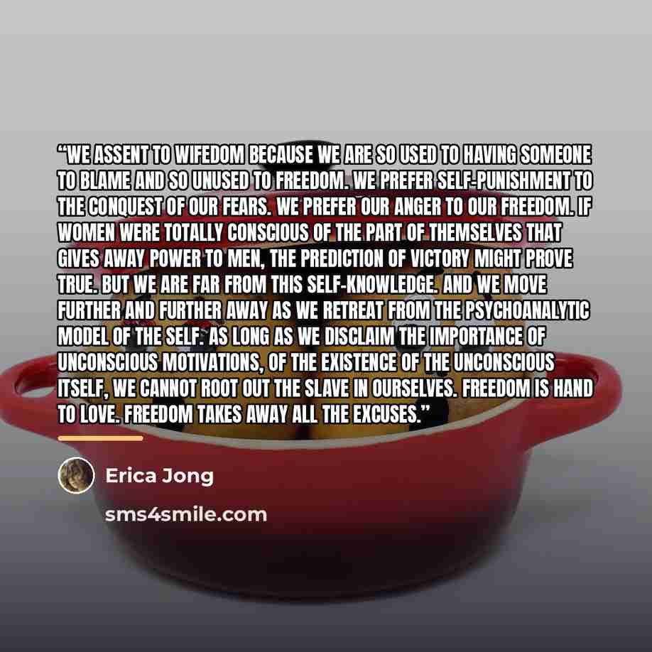 “We assent to wifedom because we are so used to having someone to blame and so unused to freedom. We prefer self-punishment to the conquest of our fears. We prefer our anger to our freedom. If women were totally conscious of the part of themselves that gives away power to men, the prediction of…” quote by Erica Jong