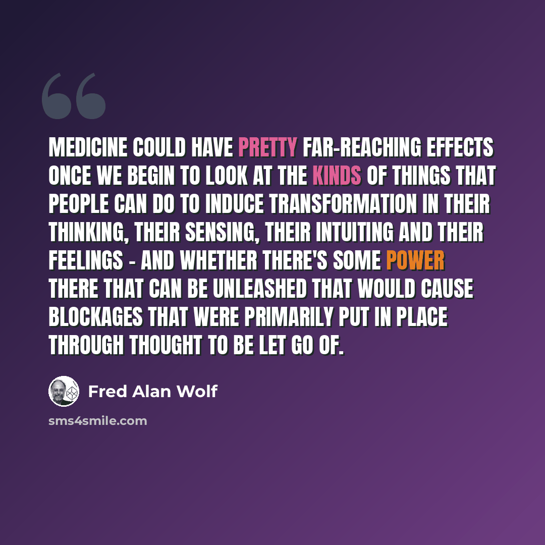 “Medicine could have pretty far-reaching effects once we begin to look at the kinds of things that people can do to induce transformation in their thinking, their sensing, their intuiting and their feelings - and whether there's some power there that can be unleashed that would cause blockages that…” quote by Fred Alan Wolf