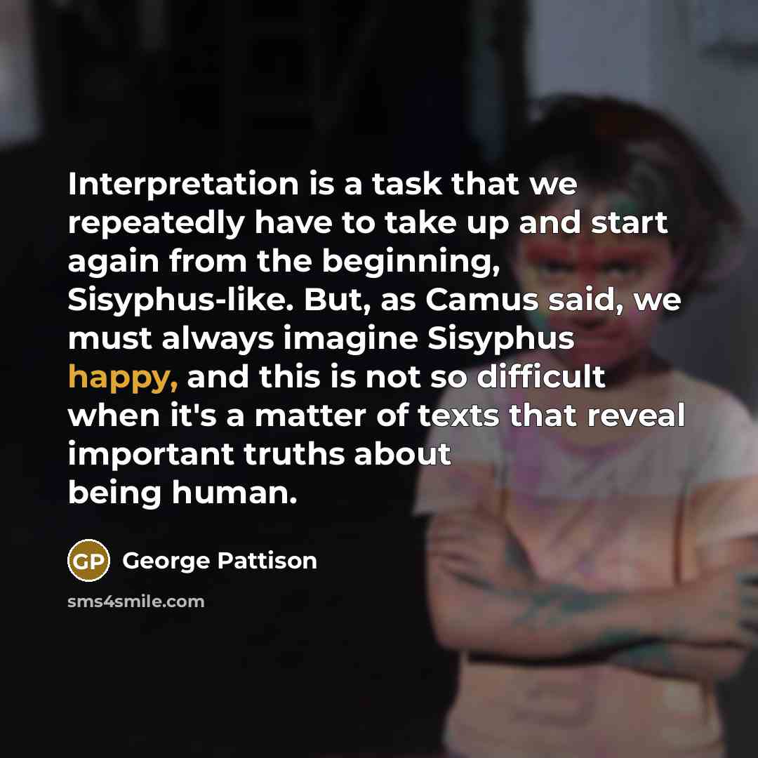 “Interpretation is a task that we repeatedly have to take up and start again from the beginning, Sisyphus-like. But, as Camus said, we must always imagine Sisyphus happy, and this is not so difficult when it's a matter of texts that reveal important truths about being human.” quote by George Pattison