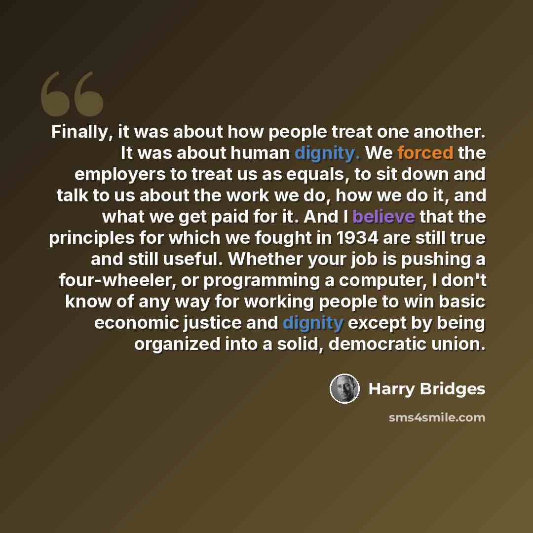 “Finally, it was about how people treat one another. It was about human dignity. We forced the employers to treat us as equals, to sit down and talk to us about the work we do, how we do it, and what we get paid for it. And I believe that the principles for which we fought in 1934 are still true…” quote by Harry Bridges