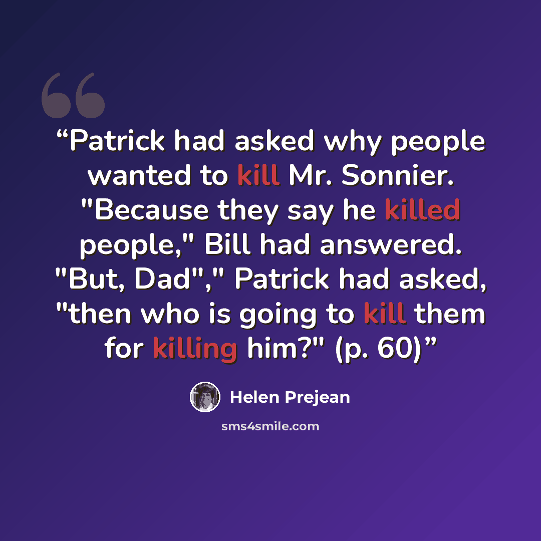 “Patrick had asked why people wanted to kill Mr. Sonnier. "Because they say he killed people," Bill had answered. "But, Dad"," Patrick had asked, "then who is going to kill them for killing him?" (p. 60)” quote by Helen Prejean
