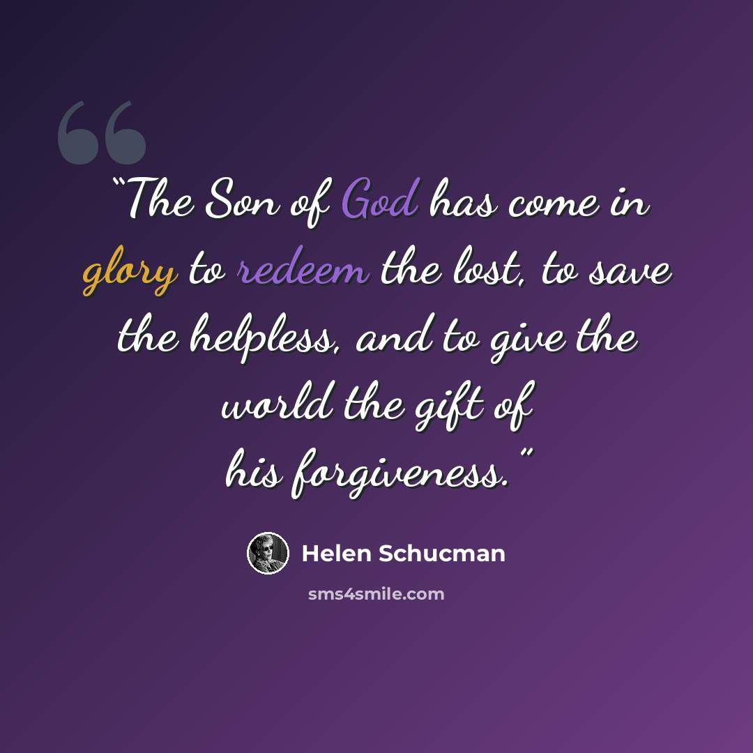 “The Son of God has come in glory to redeem the lost, to save the helpless, and to give the world the gift of his forgiveness.” quote by Helen Schucman