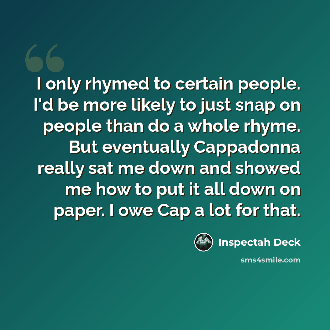“I only rhymed to certain people. I'd be more likely to just snap on people than do a whole rhyme. But eventually Cappadonna really sat me down and showed me how to put it all down on paper. I owe Cap a lot for that.” quote by Inspectah Deck