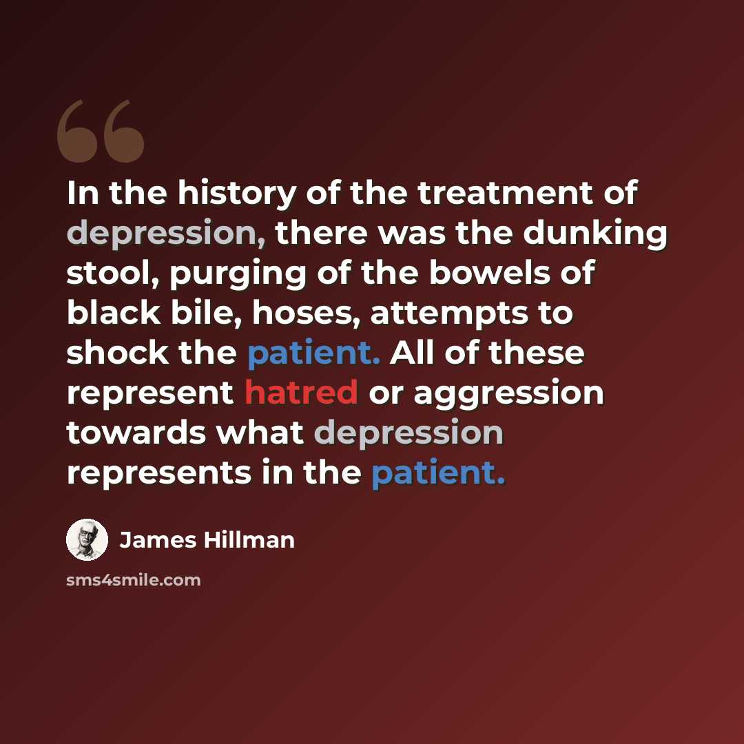“In the history of the treatment of depression, there was the dunking stool, purging of the bowels of black bile, hoses, attempts to shock the patient. All of these represent hatred or aggression towards what depression represents in the patient.” quote by James Hillman