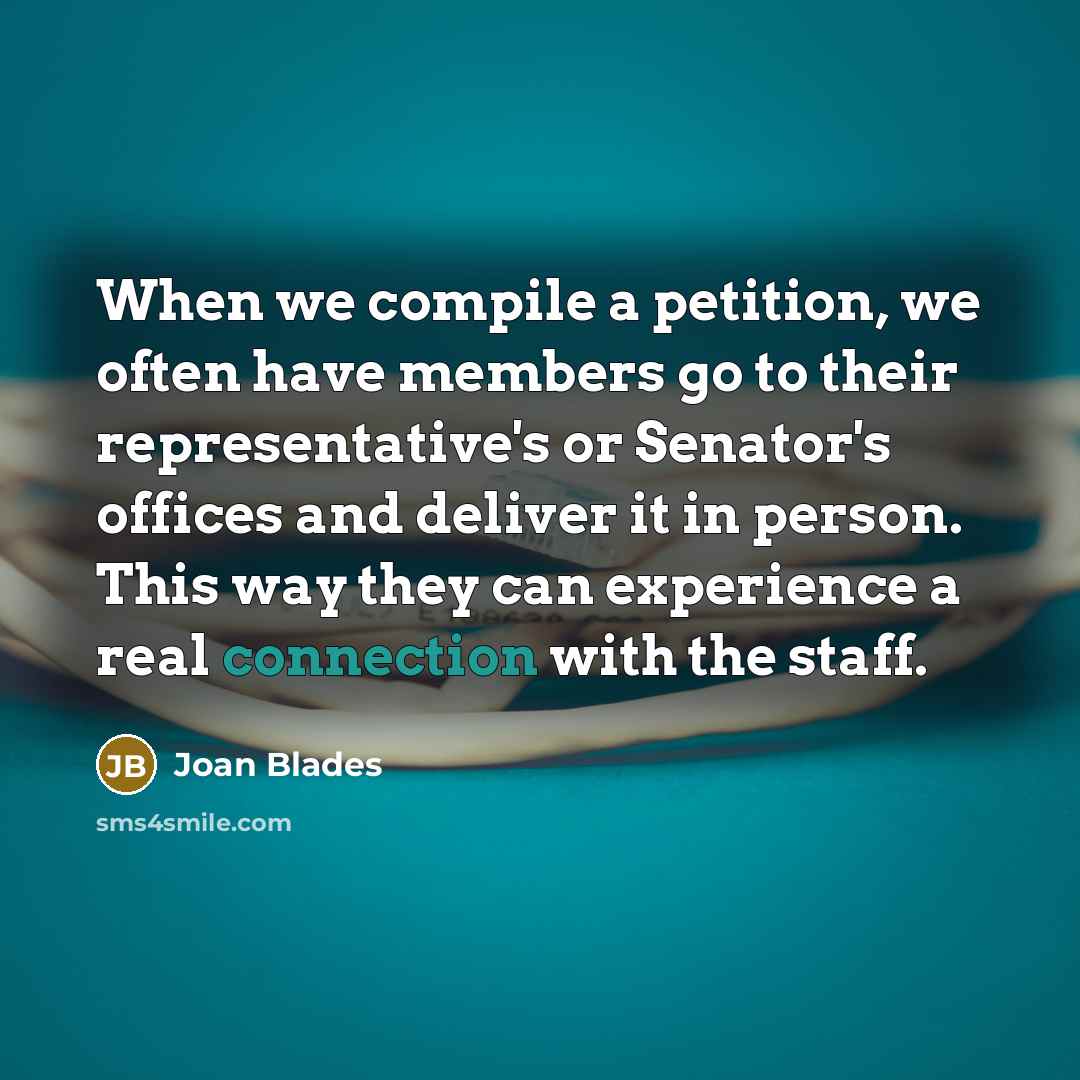 “When we compile a petition, we often have members go to their representative's or Senator's offices and deliver it in person. This way they can experience a real connection with the staff.” quote by Joan Blades