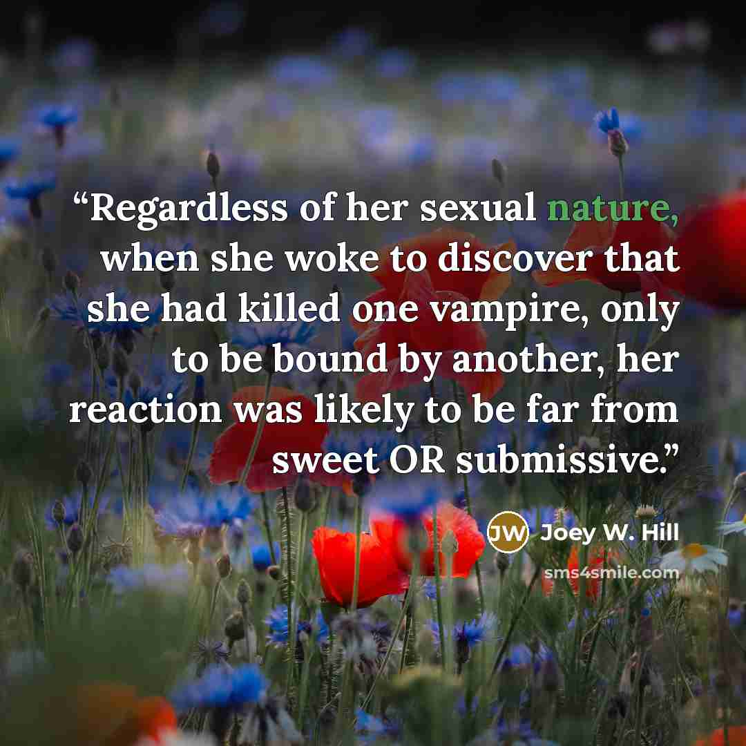 “Regardless of her sexual nature, when she woke to discover that she had killed one vampire, only to be bound by another, her reaction was likely to be far from sweet OR submissive.” quote by Joey W. Hill
