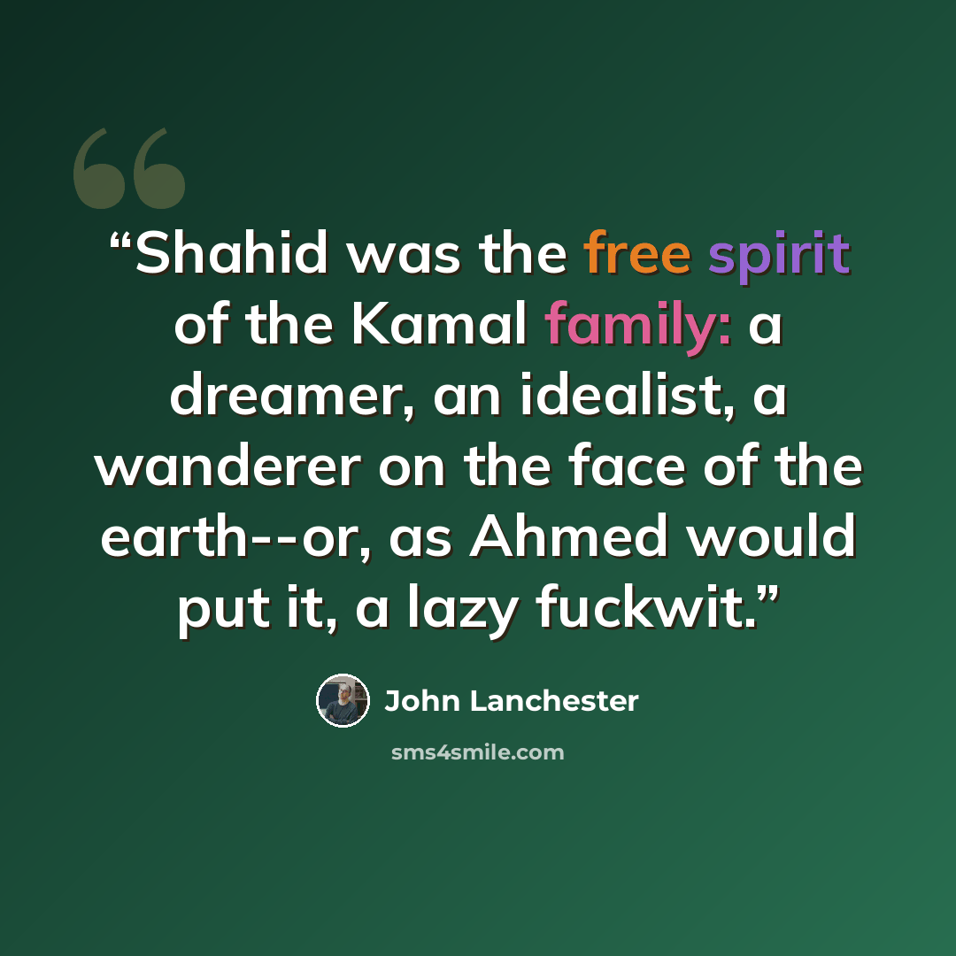 “Shahid was the free spirit of the Kamal family: a dreamer, an idealist, a wanderer on the face of the earth--or, as Ahmed would put it, a lazy fuckwit.” quote by John Lanchester