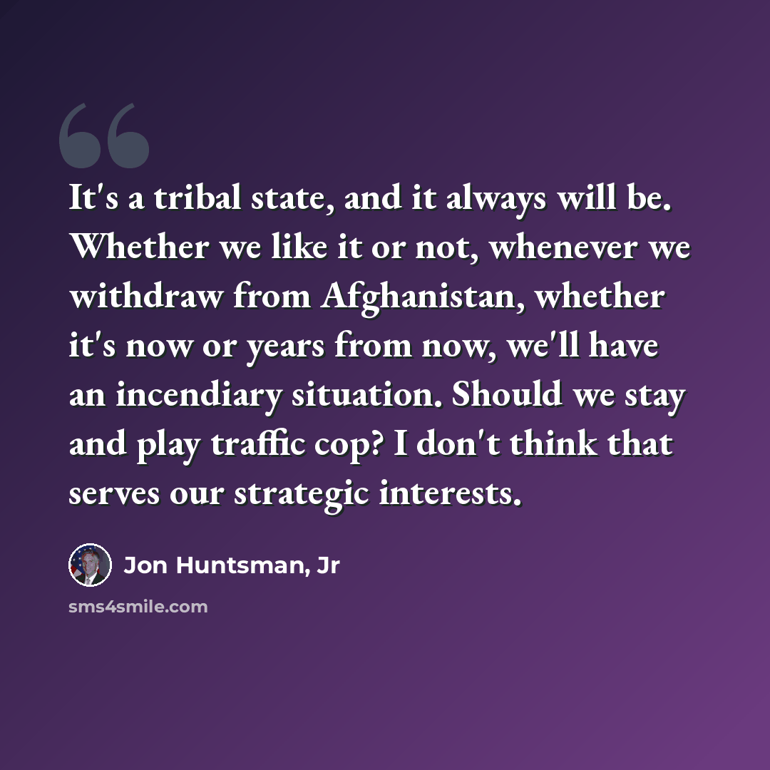 “It's a tribal state, and it always will be. Whether we like it or not, whenever we withdraw from Afghanistan, whether it's now or years from now, we'll have an incendiary situation. Should we stay and play traffic cop? I don't think that serves our strategic interests.” quote by Jon Huntsman, Jr