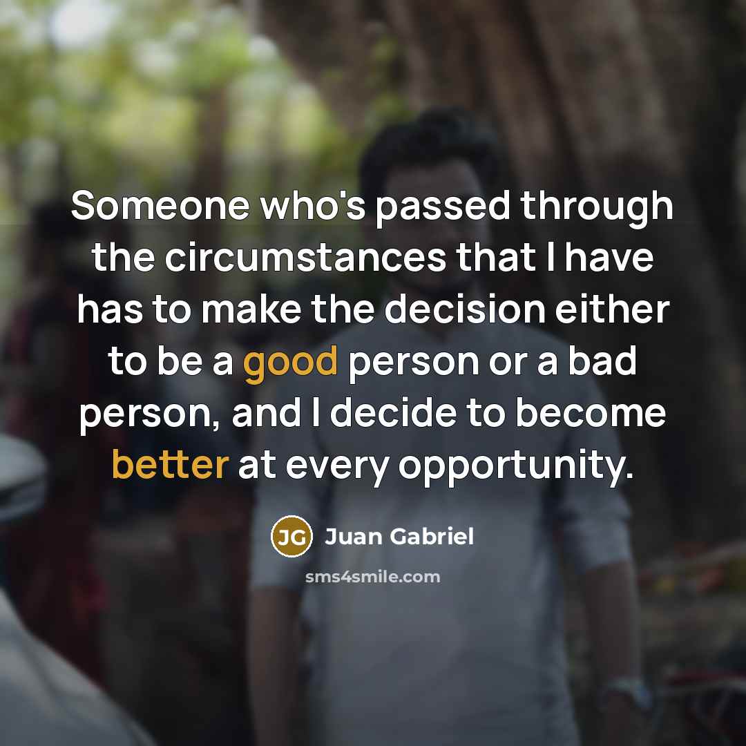 “Someone who's passed through the circumstances that I have has to make the decision either to be a good person or a bad person, and I decide to become better at every opportunity.” quote by Juan Gabriel