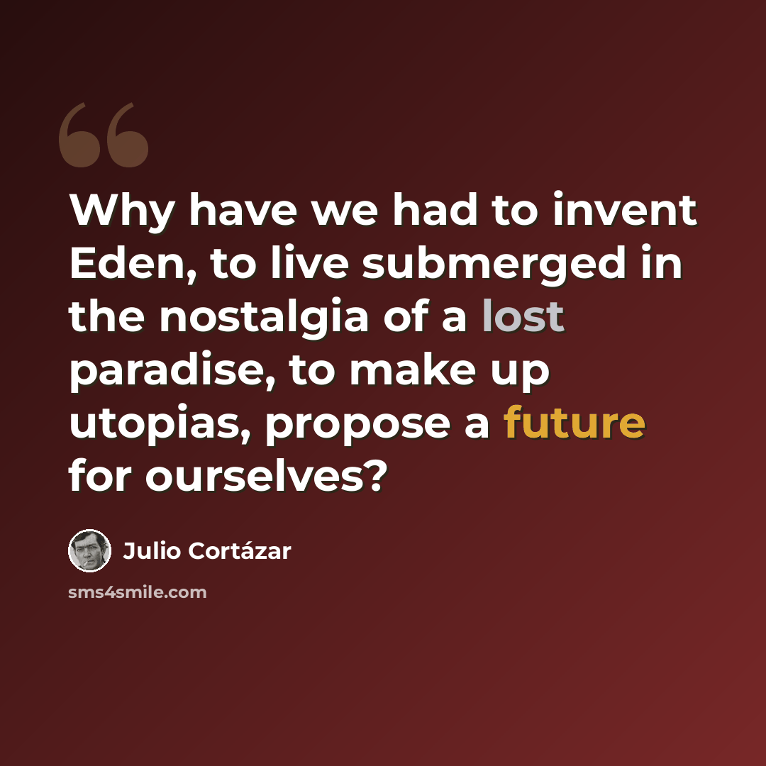 “Why have we had to invent Eden, to live submerged in the nostalgia of a lost paradise, to make up utopias, propose a future for ourselves?” quote by Julio Cortazar