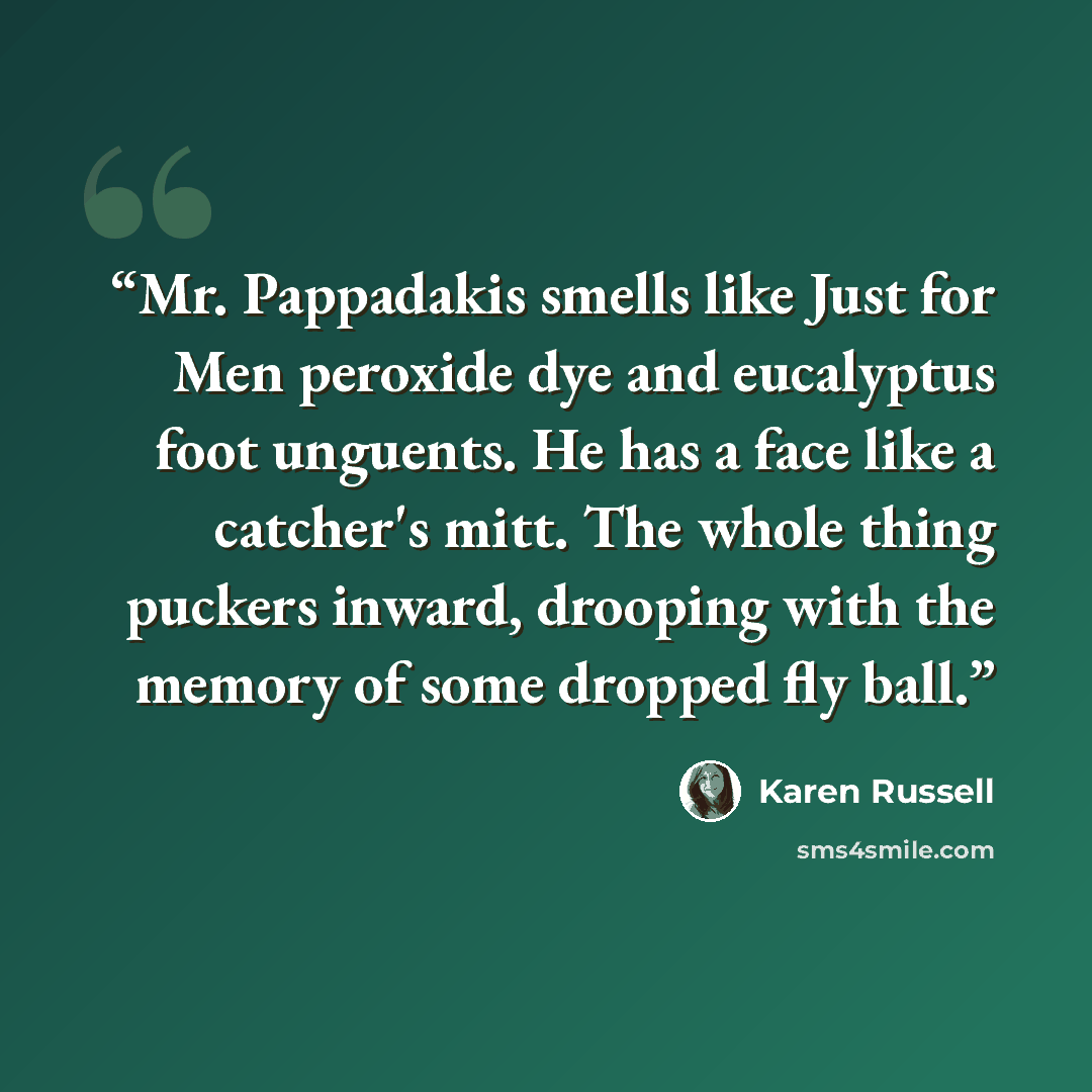 “Mr. Pappadakis smells like Just for Men peroxide dye and eucalyptus foot unguents. He has a face like a catcher's mitt. The whole thing puckers inward, drooping with the memory of some dropped fly ball.” quote by Karen Russell