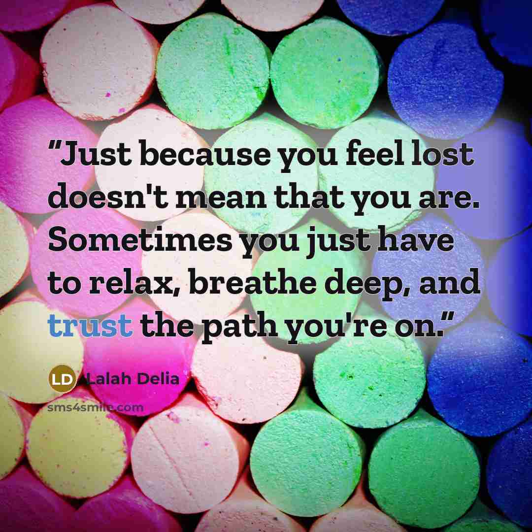 “Just because you feel lost doesn't mean that you are. Sometimes you just have to relax, breathe deep, and trust the path you're on.” quote by Lalah Delia