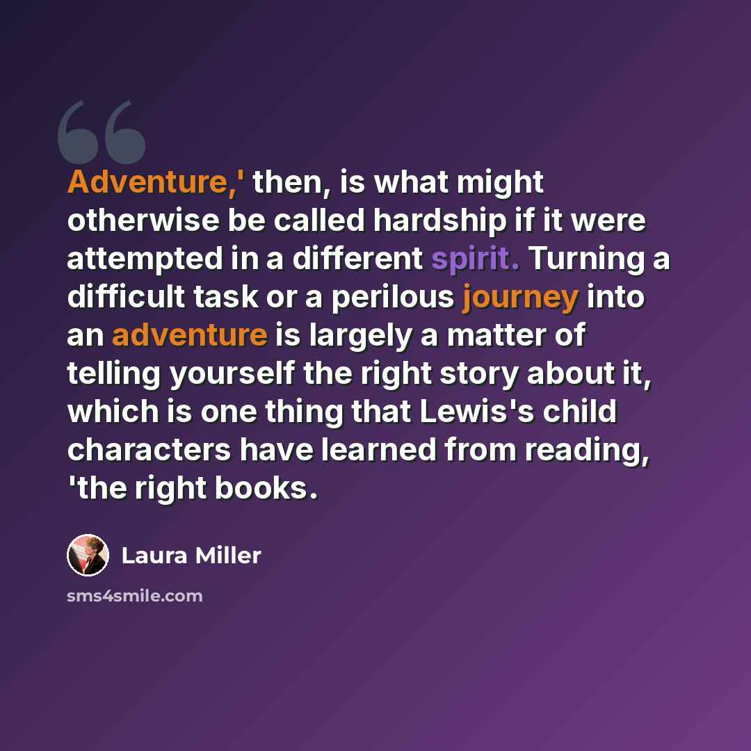 “Adventure,' then, is what might otherwise be called hardship if it were attempted in a different spirit. Turning a difficult task or a perilous journey into an adventure is largely a matter of telling yourself the right story about it, which is one thing that Lewis's child characters have learned…” quote by Laura Miller