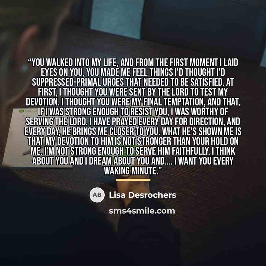 “You walked into my life, and from the first moment I laid eyes on you, you made me feel things I'd thought I'd suppressed-primal urges that needed to be satisfied. At first, I thought you were sent by the Lord to test my devotion. I thought you were my final temptation, and that, if I was strong…” quote by Lisa Desrochers