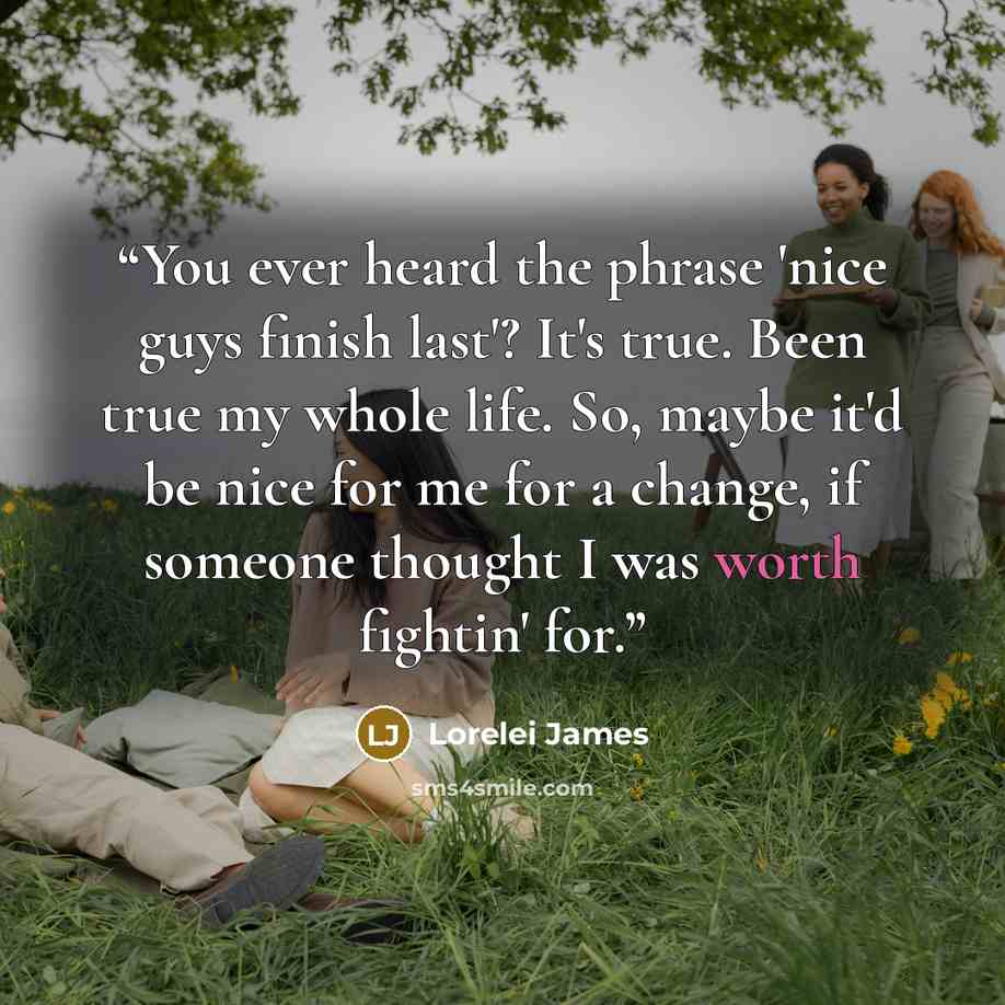 “You ever heard the phrase 'nice guys finish last'? It's true. Been true my whole life. So, maybe it'd be nice for me for a change, if someone thought I was worth fightin' for.” quote by Lorelei James