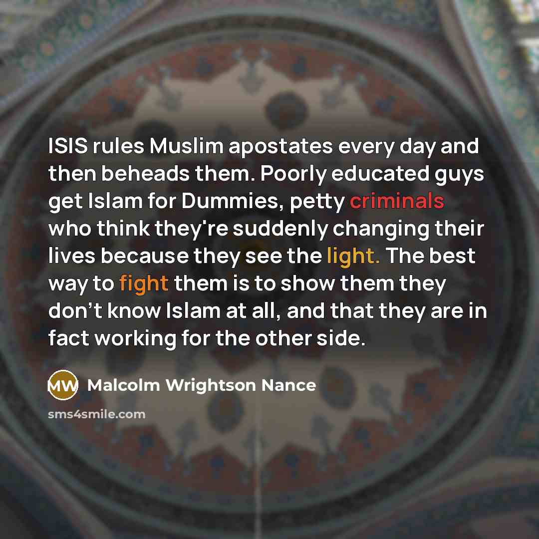 “ISIS rules Muslim apostates every day and then beheads them. Poorly educated guys get Islam for Dummies, petty criminals who think they're suddenly changing their lives because they see the light. The best way to fight them is to show them they don't know Islam at all, and that they are in fact…” quote by Malcolm Wrightson Nance