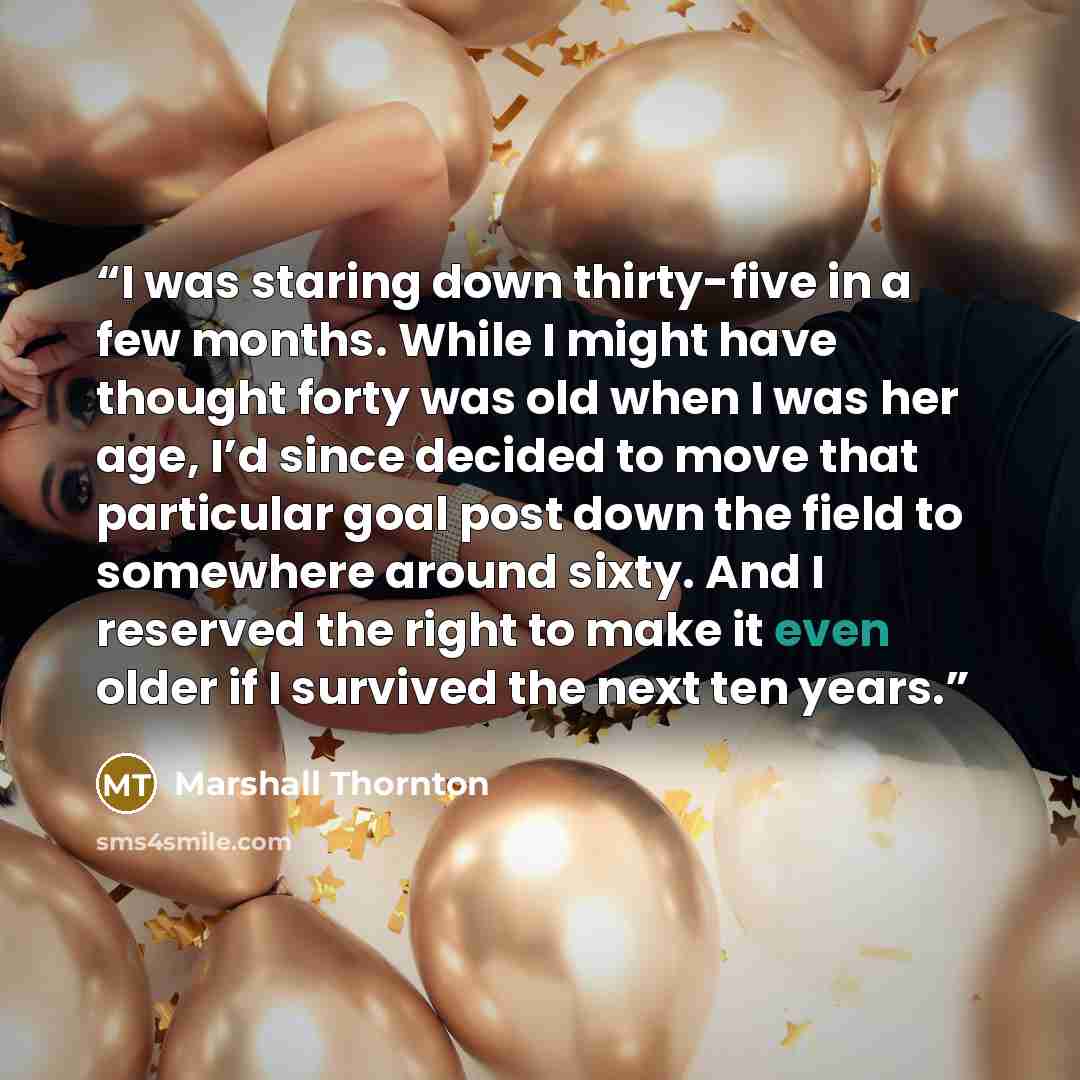 “I was staring down thirty-five in a few months. While I might have thought forty was old when I was her age, I’d since decided to move that particular goal post down the field to somewhere around sixty. And I reserved the right to make it even older if I survived the next ten years.” quote by Marshall Thornton