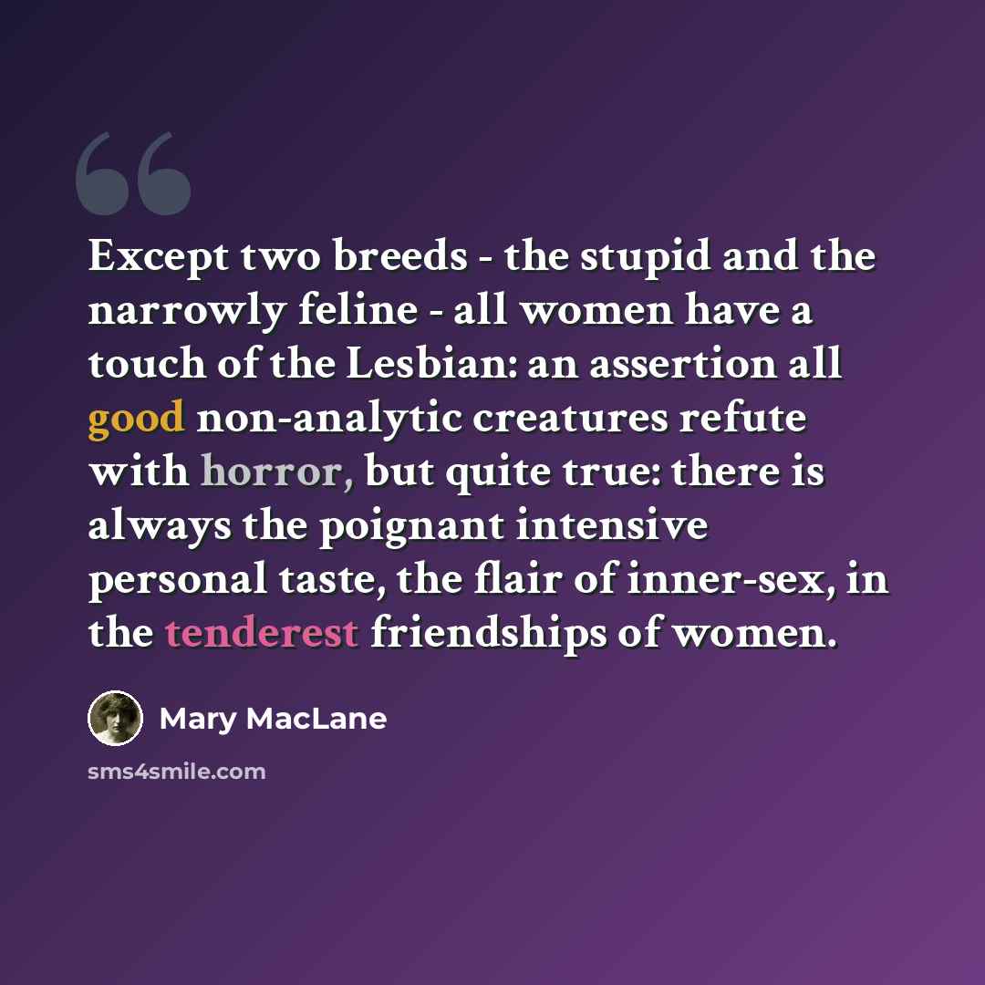 “Except two breeds - the stupid and the narrowly feline - all women have a touch of the Lesbian: an assertion all good non-analytic creatures refute with horror, but quite true: there is always the poignant intensive personal taste, the flair of inner-sex, in the tenderest friendships of women.” quote by Mary MacLane