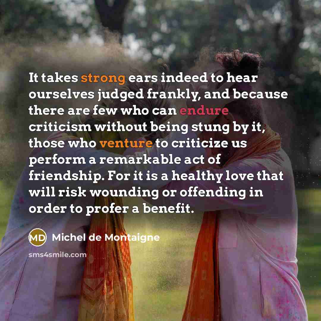 “It takes strong ears indeed to hear ourselves judged frankly, and because there are few who can endure criticism without being stung by it, those who venture to criticize us perform a remarkable act of friendship. For it is a healthy love that will risk wounding or offending in order to profer a…” quote by Michel de Montaigne