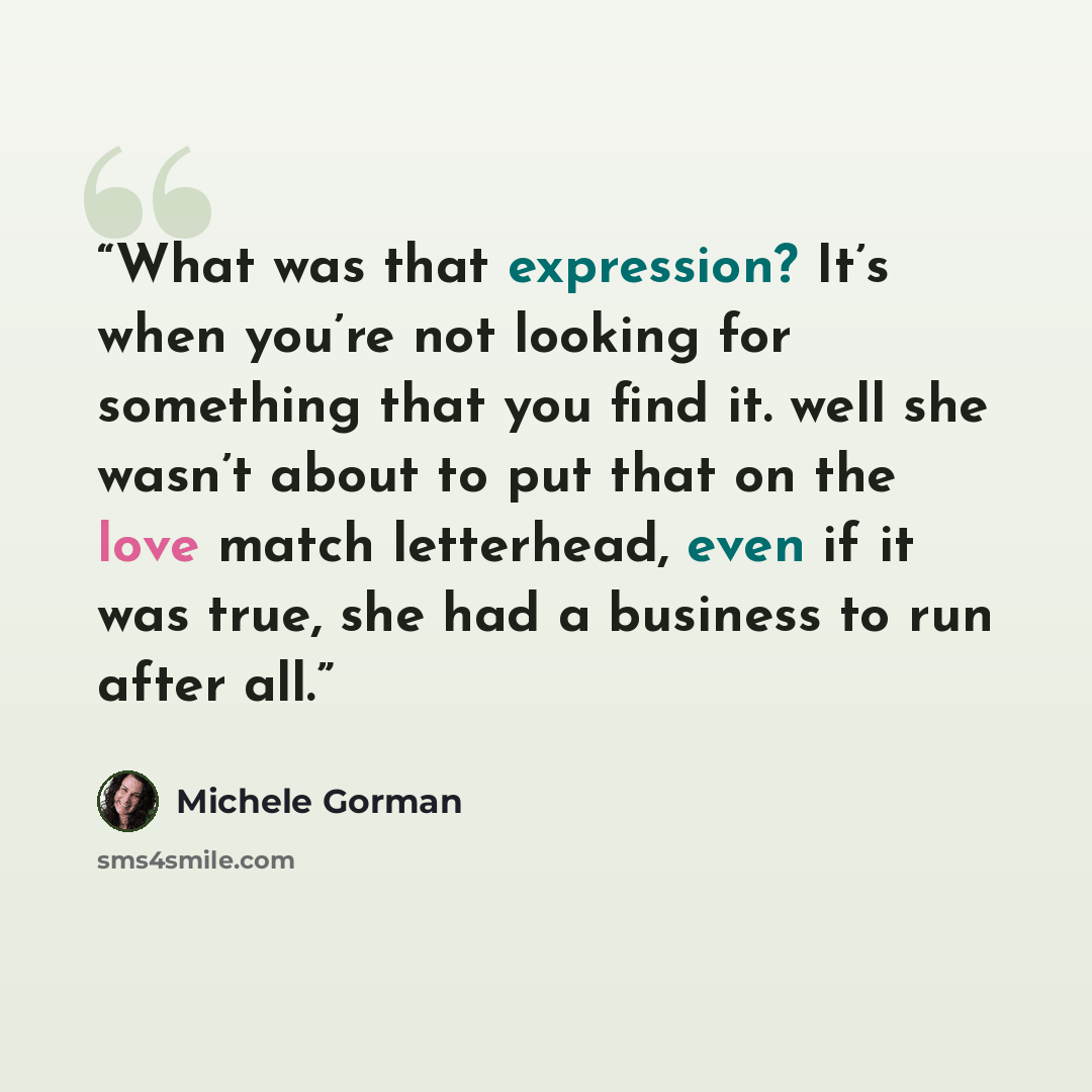 “What was that expression? It’s when you’re not looking for something that you find it. well she wasn’t about to put that on the love match letterhead, even if it was true, she had a business to run after all.” quote by Michele Gorman