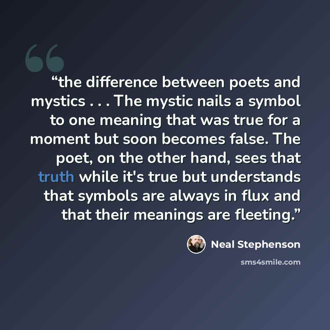 “the difference between poets and mystics . . . The mystic nails a symbol to one meaning that was true for a moment but soon becomes false. The poet, on the other hand, sees that truth while it's true but understands that symbols are always in flux and that their meanings are fleeting.” quote by Neal Stephenson