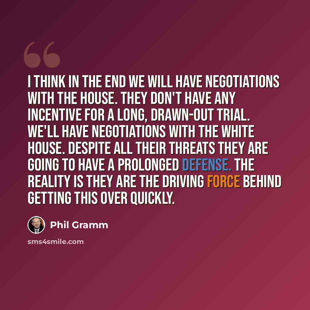 “I think in the end we will have negotiations with the House. They don't have any incentive for a long, drawn-out trial. We'll have negotiations with the White House. Despite all their threats they are going to have a prolonged defense. The reality is they are the driving force behind getting this…” quote by Phil Gramm