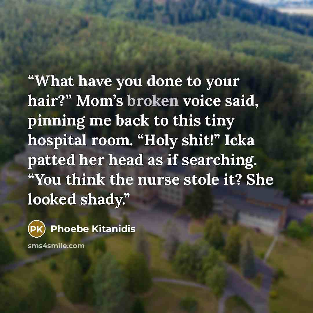 “What have you done to your hair?” Mom’s broken voice said, pinning me back to this tiny hospital room. “Holy shit!” Icka patted her head as if searching. “You think the nurse stole it? She looked shady.” quote by Phoebe Kitanidis