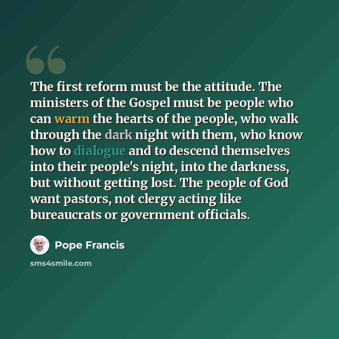 “The first reform must be the attitude. The ministers of the Gospel must be people who can warm the hearts of the people, who walk through the dark night with them, who know how to dialogue and to descend themselves into their people's night, into the darkness, but without getting lost. The people…” quote by Pope Francis