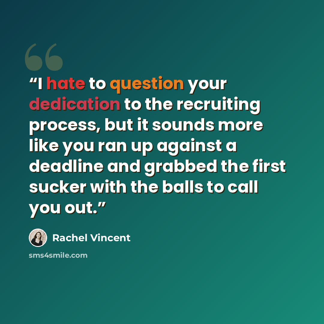 “I hate to question your dedication to the recruiting process, but it sounds more like you ran up against a deadline and grabbed the first sucker with the balls to call you out.” quote by Rachel Vincent