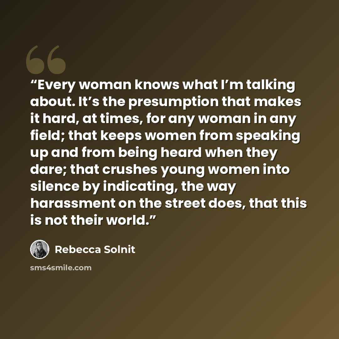 “Every woman knows what I’m talking about. It’s the presumption that makes it hard, at times, for any woman in any field; that keeps women from speaking up and from being heard when they dare; that crushes young women into silence by indicating, the way harassment on the street does, that this is…” quote by Rebecca Solnit