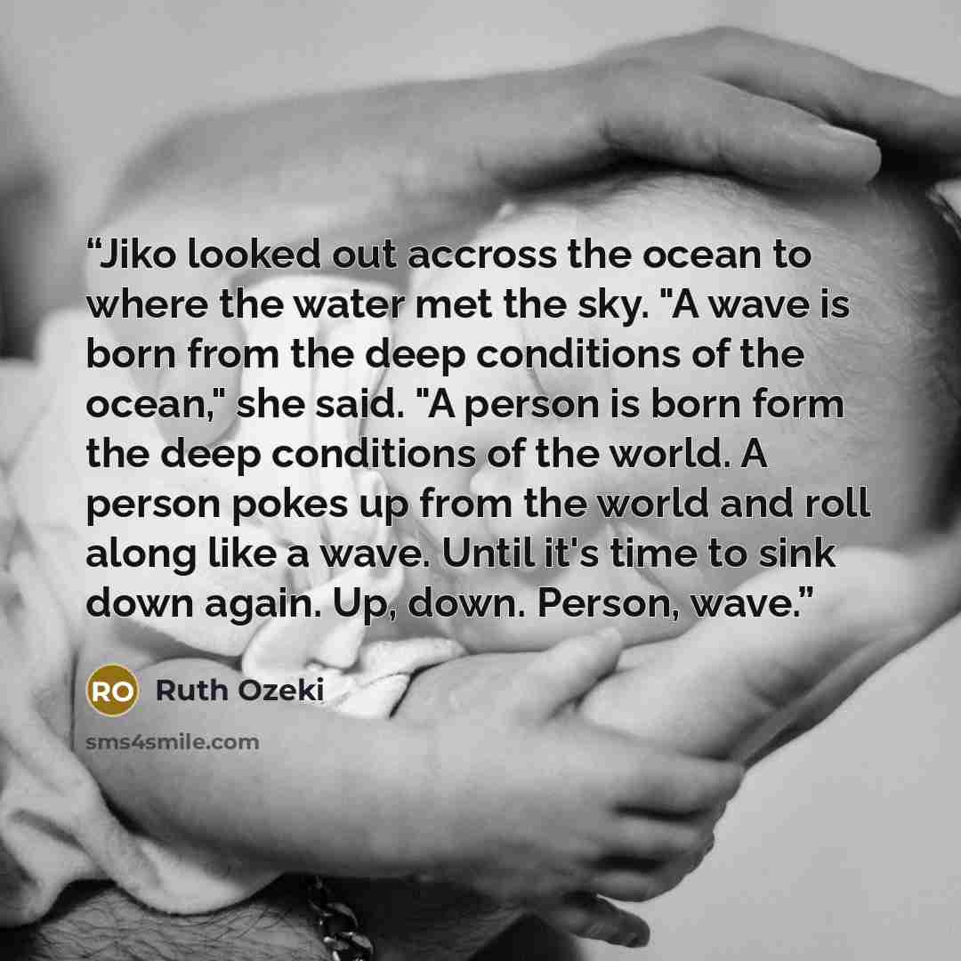 “Jiko looked out accross the ocean to where the water met the sky. "A wave is born from the deep conditions of the ocean," she said. "A person is born form the deep conditions of the world. A person pokes up from the world and roll along like a wave. Until it's time to sink down again. Up, down…” quote by Ruth Ozeki