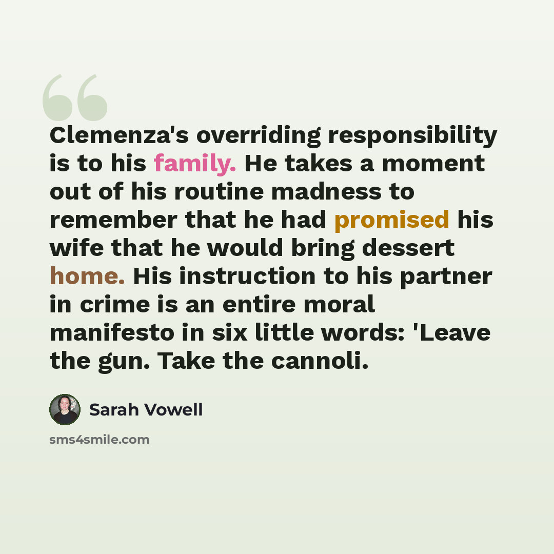 “Clemenza's overriding responsibility is to his family. He takes a moment out of his routine madness to remember that he had promised his wife that he would bring dessert home. His instruction to his partner in crime is an entire moral manifesto in six little words: 'Leave the gun. Take the cannoli.” quote by Sarah Vowell