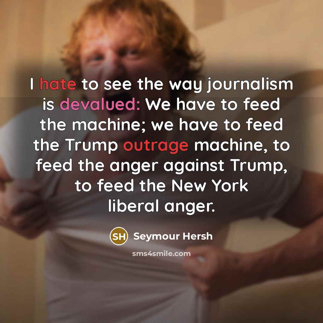 “I hate to see the way journalism is devalued: We have to feed the machine; we have to feed the Trump outrage machine, to feed the anger against Trump, to feed the New York liberal anger.” quote by Seymour Hersh
