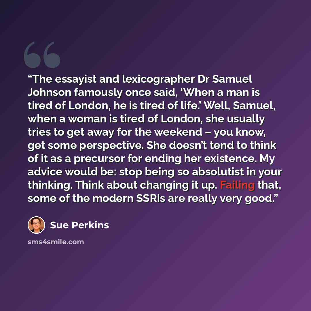 “The essayist and lexicographer Dr Samuel Johnson famously once said, ‘When a man is tired of London, he is tired of life.’ Well, Samuel, when a woman is tired of London, she usually tries to get away for the weekend – you know, get some perspective. She doesn’t tend to think of it as a precursor…” quote by Sue Perkins