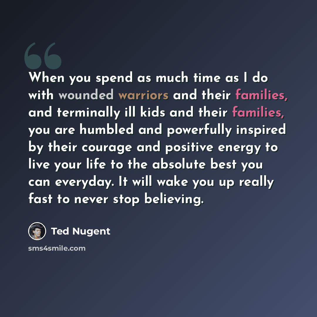 “When you spend as much time as I do with wounded warriors and their families, and terminally ill kids and their families, you are humbled and powerfully inspired by their courage and positive energy to live your life to the absolute best you can everyday. It will wake you up really fast to never…” quote by Ted Nugent
