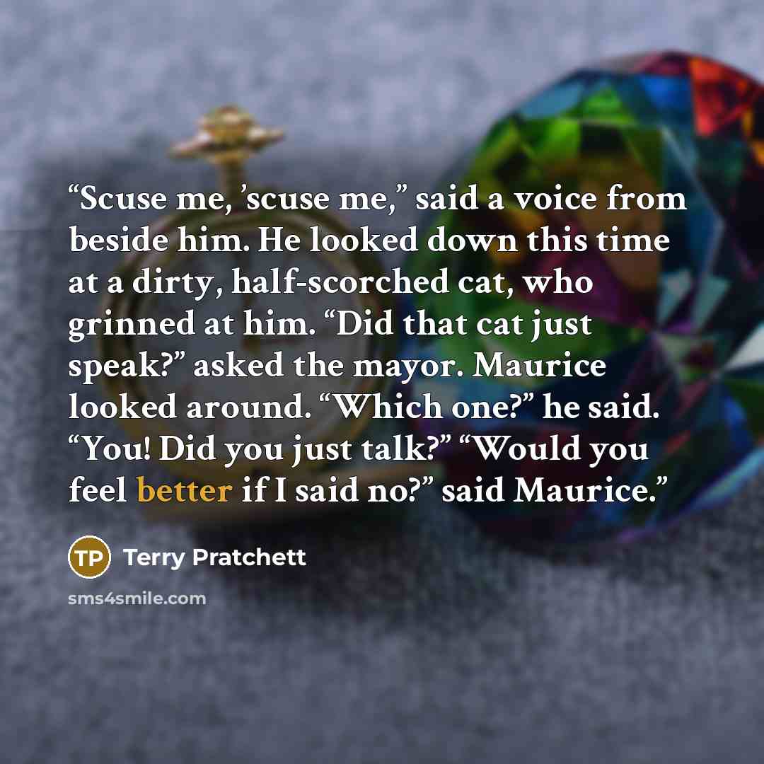 “Scuse me, ’scuse me,” said a voice from beside him. He looked down this time at a dirty, half-scorched cat, who grinned at him. “Did that cat just speak?” asked the mayor. Maurice looked around. “Which one?” he said. “You! Did you just talk?” “Would you feel better if I said no?” said Maurice.” quote by Terry Pratchett