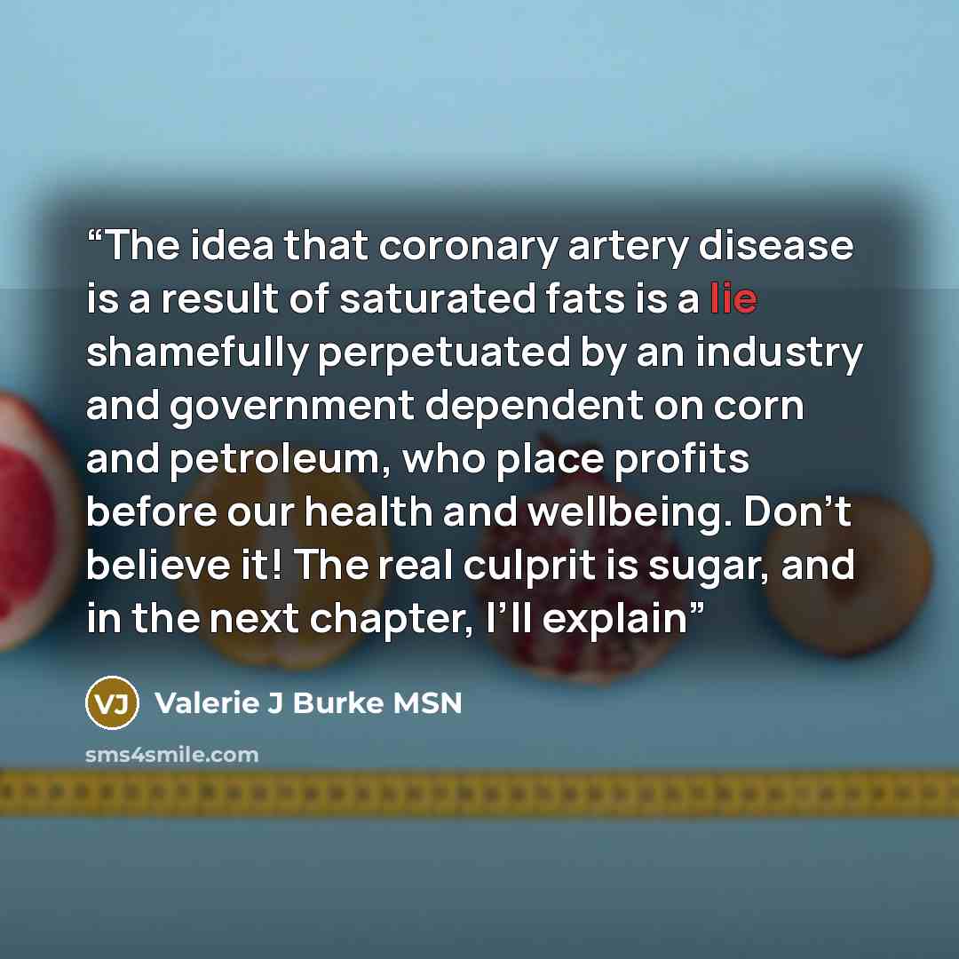 “The idea that coronary artery disease is a result of saturated fats is a lie shamefully perpetuated by an industry and government dependent on corn and petroleum, who place profits before our health and wellbeing. Don’t believe it! The real culprit is sugar, and in the next chapter, I’ll explain” quote by Valerie J Burke MSN