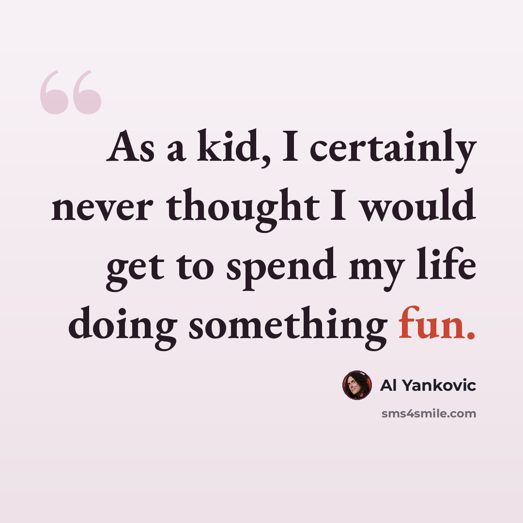 “As a kid, I certainly never thought I would get to spend my life doing something fun.” quote by Al Yankovic