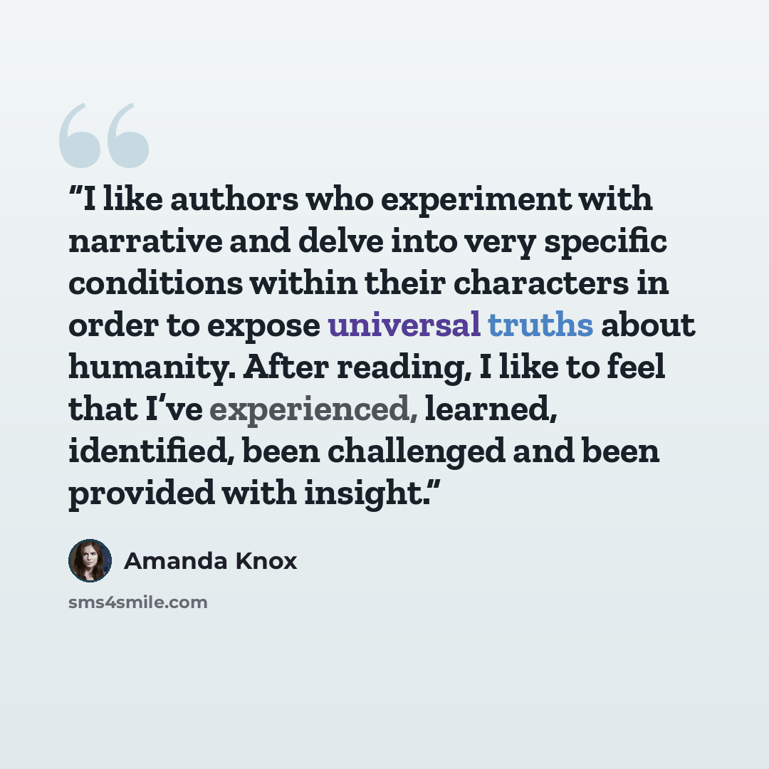 “I like authors who experiment with narrative and delve into very specific conditions within their characters in order to expose universal truths about humanity. After reading, I like to feel that I’ve experienced, learned, identified, been challenged and been provided with insight.” quote by Amanda Knox