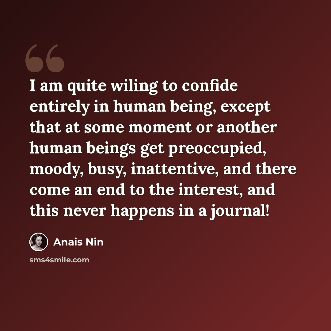 “I am quite wiling to confide entirely in human being, except that at some moment or another human beings get preoccupied, moody, busy, inattentive, and there come an end to the interest, and this never happens in a journal!” quote by Anais Nin