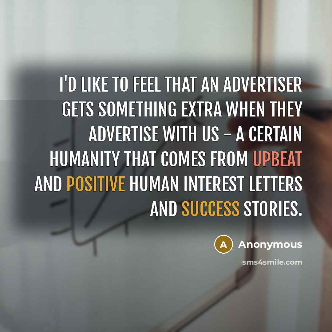 “I'd like to feel that an advertiser gets something extra when they advertise with us - a certain humanity that comes from upbeat and positive human interest letters and success stories.” quote by Anonymous