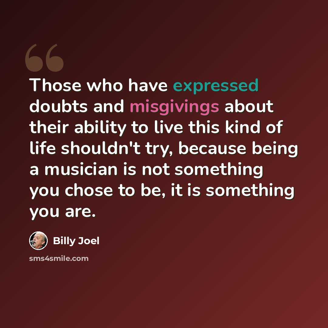“Those who have expressed doubts and misgivings about their ability to live this kind of life shouldn't try, because being a musician is not something you chose to be, it is something you are.” quote by Billy Joel