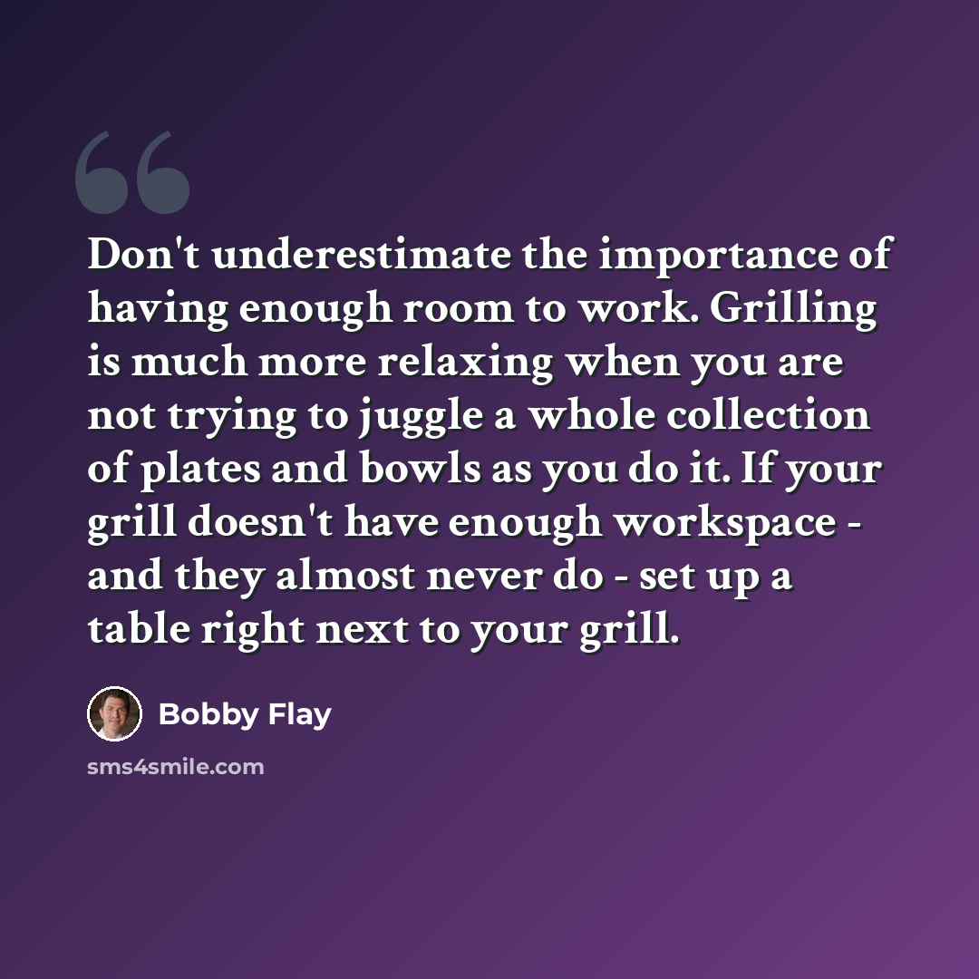 “Don't underestimate the importance of having enough room to work. Grilling is much more relaxing when you are not trying to juggle a whole collection of plates and bowls as you do it. If your grill doesn't have enough workspace - and they almost never do - set up a table right next to your grill.” quote by Bobby Flay