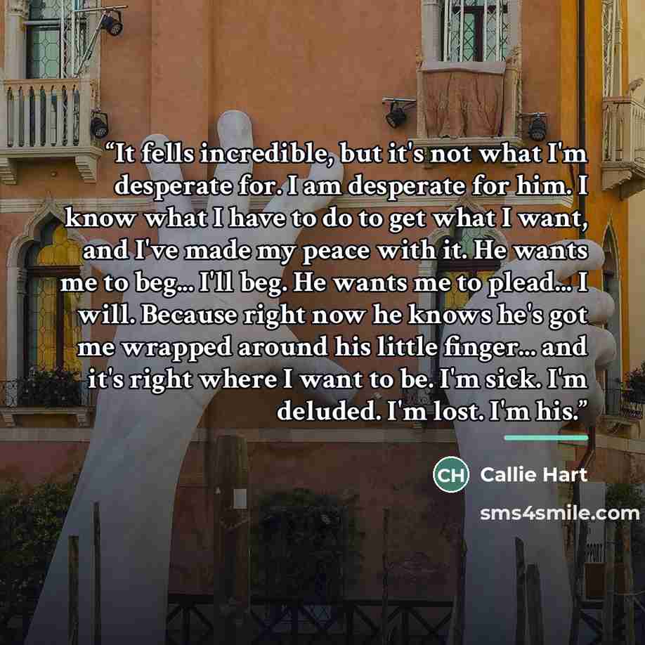 “It fells incredible, but it's not what I'm desperate for. I am desperate for him. I know what I have to do to get what I want, and I've made my peace with it. He wants me to beg... I'll beg. He wants me to plead... I will. Because right now he knows he's got me wrapped around his little finger…” quote by Callie Hart