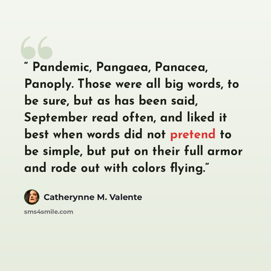 “Pandemic, Pangaea, Panacea, Panoply. Those were all big words, to be sure, but as has been said, September read often, and liked it best when words did not pretend to be simple, but put on their full armor and rode out with colors flying.” quote by Catherynne M. Valente